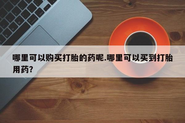 私人可以买打胎药吗孕妇哪里可以购买打胎的药呢.哪里可以买到打胎用药？