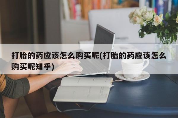 私人可以买打胎药吗孕妇打胎的药应该怎么购买呢(打胎的药应该怎么购买呢知乎)